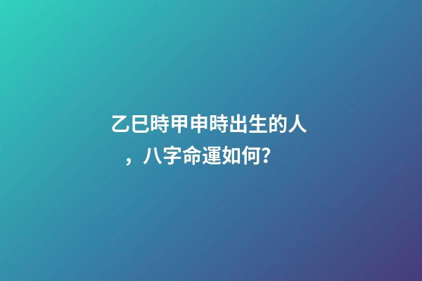乙巳時甲申時出生的人，八字命運如何？